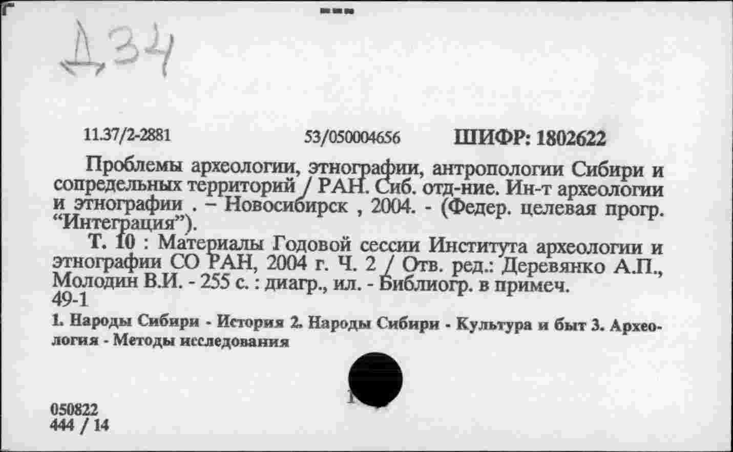 ﻿11-37/2-2881	53/050004656 ШИФР: 1802622
Проблемы археологии, этнографии, антропологии Сибири и сопредельных территорий / РАН. Сиб. отд-ние. Ин-т археологии и этнографии . - Новосибирск , 2004. - (Федер, целевая прогр. “Интеграция”).
Т. 10 : Материалы Годовой сессии Института археологии и этнографии СО РАН, 2004 г. Ч. 2 / Отв. ред.: Деревянко А.П., Молодин В.И. - 255 с. : диагр., ил. - Библиогр. в примем.
1. Народы Сибири - История 2. Народы Сибири - Культура и быт 3. Археология - Методы исследования
050822
444/14